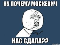 ну почему москевич нас сдала??