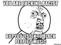 you are fucking racist but you listen to black people's music