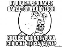 ну почему в классе найдётся один уебок который после урока спросит что зададут?