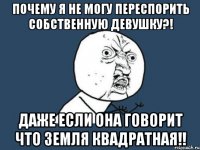 почему я не могу переспорить собственную девушку?! даже если она говорит что земля квадратная!!