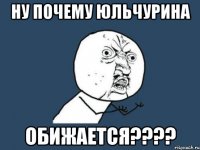 ну почему юльчурина обижается???