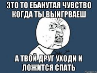 это то ебанутая чувство когда ты выигрваеш а твой друг уходи и ложится спать