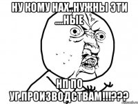 ну кому нах..нужны эти ....ные нп по уг.производствам!!!???