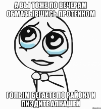 а вы тоже по вечерам обмазывшись протеином голым бегаете по району и пиздите алкашей