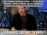 у нас сложная ситуация в м-мс - 2 титана, мазер, мачалка, гносис соляров.. мы все сидим под полем поса и даже носа не можем высунуть. однако здравствуйте