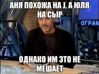 аня похожа на j, а юля на сыр однако им это не мешает