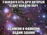 у каждого есть друг,который пздит каждую пару по имени и фамилии вадим забнин