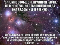 "бля, мне вообще не нравится настя, но мне страшно становится,когда она рядом, и я ее ревную. это,как дом, в котором прожил всю жизнь.он уже дряхлый,разъебанный,а все равно родной и не хочется его продавать, а жить как то не хочется.