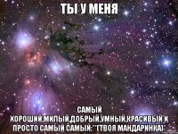 ты у меня самый хороший,милый,добрый,умный,красивый и просто самый самый:**(твоя мандаринка)*