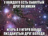 у каждого есть ебанутый друг по имени игорь а у игоря вобще пизданутый друг володя