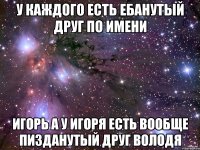 у каждого есть ебанутый друг по имени игорь а у игоря есть вообще пизданутый друг володя