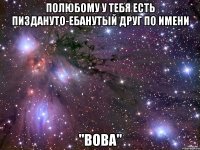 полюбому у тебя есть пиздануто-ебанутый друг по имени "вова"