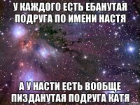 у каждого есть ебанутая подруга по имени настя а у насти есть вообще пизданутая подруга катя