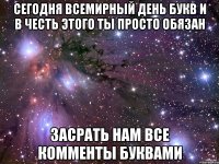 сегодня всемирный день букв и в честь этого ты просто обязан засрать нам все комменты буквами