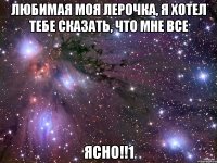 любимая моя лерочка, я хотел тебе сказать, что мне все ясно!!1