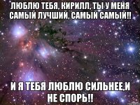 люблю тебя, кирилл, ты у меня самый лучший, самый самый!! и я тебя люблю сильнее,и не спорь!!