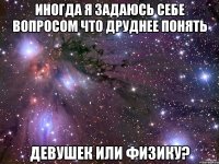 иногда я задаюсь себе вопросом что друднее понять девушек или физику?