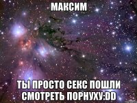 максим ты просто секс пошли смотреть порнуху:dd