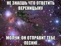 не знаешь что ответить вереницыну молчи. он отправит тебе песню