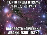 те, кто пишет в графе "город" - страну вы просто конченные уебаны, если честно