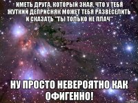 иметь друга, который зная, что у тебя жуткий деприсняк может тебя развеселить и сказать "ты только не плач" ну просто невероятно как офигенно!