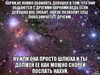 парни,не нужно обвинять девушек в том, что они общаются с другими парнями.ведь если девушка вас любит, она не позволит себе любезничать с другим. ну или она просто шлюха и ты должен ее как можно скорей послать нахуй.