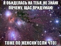 я обиделась на тебя, не знаю почему, щас придумаю тоже по женски если что)