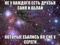 не у каждого есть друзья саня и аблай которые ебались во сне у сереги