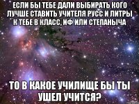 если бы тебе дали выбирать кого лучше ставить учителя русс и литры к тебе в класс, иф или степаныча то в какое училище бы ты ушел учится?