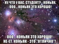 - ну что у вас, студент? - коньяк. - ооо... коньяк это хорошо! - ооо... коньяк это хорошо! - не-ет. коньяк - это "отлично"!