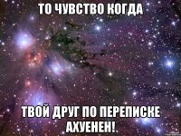 то чувство когда твой друг по переписке ахуенен!