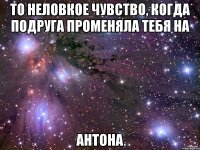 то неловкое чувство, когда подруга променяла тебя на антона