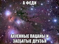 а феди ахуенные пацаны и заебатые друзья