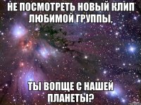 не посмотреть новый клип любимой группы, ты вопще с нашей планеты?