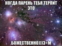 когда парень тебя терпит это божественно)))э+м
