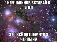 немчанинов вставай в угол это всё потому что я черный?