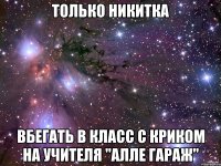 только никитка вбегать в класс с криком на учителя "алле гараж"