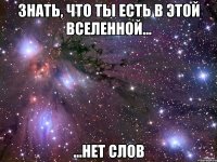 знать, что ты есть в этой вселенной... ...нет слов