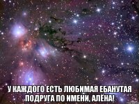  у каждого есть любимая ебанутая подруга по имени, алёна!