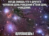 когда знаешь,что у другого человека день рождения в твой день рождения, ахуеваешь)