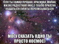 геля ты самая лучшая, красивая, милая, жизне радостная) мне с тобою приятно общаться) гулять) переписываться) могу сказать одно ты просто космос)