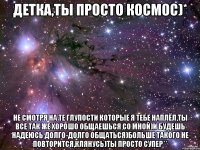 детка,ты просто космос)* не смотря на те глупости которые я тебе наплёл,ты все так же хорошо общаешься со мной)и будешь надеюсь долго-долго общаться)больше такого не повторится,клянусь)ты просто супер**