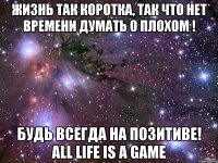 жизнь так коротка, так что нет времени думать о плохом ! будь всегда на позитиве! all life is a game