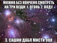 можно без кончено смотреть на три вещи: 1. огонь 2. воду 3. сашин дабл мисти 900