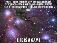 ужас – быть третьим другом. ведь если два друга поссорятся, они будут общаться через тебя, а если померятся, то обвинят в этой ссоре тебя! life is a game