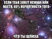 если тебя зовут ксюша или настя, 80% вероятности того что ты шлюха