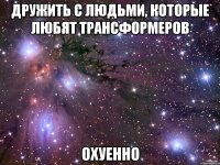 дружить с людьми, которые любят трансформеров охуенно