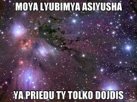 moya lyubimya asiyusha ya priedu ty tolko dojdis