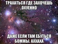 трахаться где захочешь охуенно даже если там ебуться бомжы. аххаха