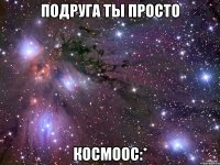 подруга ты просто космоос:*